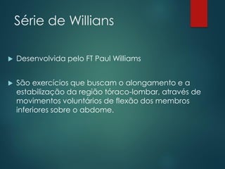Série de Willians
 Desenvolvida pelo FT Paul Williams
 São exercícios que buscam o alongamento e a
estabilização da região tóraco-lombar, através de
movimentos voluntários de flexão dos membros
inferiores sobre o abdome.
 