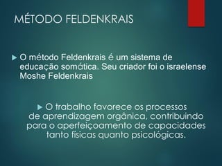 MÉTODO FELDENKRAIS
 O método Feldenkrais é um sistema de
educação somática. Seu criador foi o israelense
Moshe Feldenkrais
 O trabalho favorece os processos
de aprendizagem orgânica, contribuindo
para o aperfeiçoamento de capacidades
tanto físicas quanto psicológicas.
 