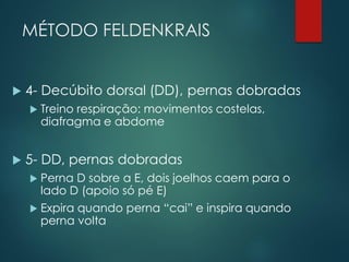 MÉTODO FELDENKRAIS
 4- Decúbito dorsal (DD), pernas dobradas
 Treino respiração: movimentos costelas,
diafragma e abdome
 5- DD, pernas dobradas
 Perna D sobre a E, dois joelhos caem para o
lado D (apoio só pé E)
 Expira quando perna “cai” e inspira quando
perna volta
 