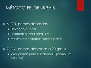 MÉTODO FELDENKRAIS
 6- DD, pernas dobradas
 Elevação quadril
 Balançar quadril para D e E
 Movimento “circular” com a pelve
 7- DV, pernas dobradas a 90 graus
 Virar pernas para D e depois E (como um
balanço)
 