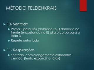 MÉTODO FELDENKRAIS
 10- Sentado
 Perna E para trás (dobrada) e D dobrada na
frente (encostando na E) gira o corpo para o
lado D
 Repete outro lado
 11- Respirações
 Sentado, com alongamento extensores
cervical (tenta expandir o tórax)
 
