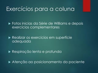 Exercícios para a coluna
 Fotos inicias da Série de Williams e depois
exercícios complementares
 Realizar os exercícios em superfície
adequada
 Respiração lenta e profunda
 Atenção ao posicionamento do paciente
 