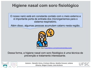 Dessa forma, a higiene nasal com soro fisiológico é uma técnica de
prevenção e tratamento interessante.
Fonte: https://www.flaticon.com/authors/photo3idea-studio
O nosso nariz está em constante contato com o meio externo e
é importante porta de entrada dos microrganismos para o
sistema respiratório.
Além disso, algumas pessoas acumulam catarro nesta região.
Autores : Danielle Vieira, Cristiane Moran, Natália Consoni, Juliana
Oliveira, Niágeri Cioato, Livia Arcêncio
Higiene nasal com soro fisiológico
 
