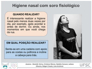 EM QUAL POSIÇÃO REALIZAR?
Sente-se em uma cadeira com apoio
para as costas ou poltrona e incline
a cabeça para trás.
Higiene nasal com soro fisiológico
QUANDO REALIZAR?
É interessante realizar a higiene
nasal pelo menos duas vezes por
dia, por exemplo, após acordar e
antes de dormir. Ou ainda, nos
momentos em que você chega
da rua.
Autores : Danielle Vieira, Cristiane Moran, Natália Consoni, Juliana
Oliveira, Niágeri Cioato, Livia Arcêncio
 