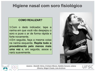 Hi
Higiene nasal com soro fisiológico
COMO REALIZAR?
3.Com o dedo indicador, tape a
narina em que você não despejou o
soro e puxe o ar de forma rápida e
forte novamente.
4.Em seguida, faça a mesma coisa
na narina esquerda. Repita todo o
procedimento pelo menos mais
uma vez e, em seguida, assoe o
nariz suavemente.
Autores : Danielle Vieira, Cristiane Moran, Natália Consoni, Juliana
Oliveira, Niágeri Cioato, Livia Arcêncio
 