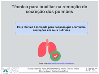 Técnica para auxiliar na remoção de
secreção dos pulmões
Esta técnica é indicada para pessoas que acumulam
secreções em seus pulmões
Fonte: https://www.flaticon.com/authors/smashicons
Autores : Danielle Vieira, Cristiane Moran, Natália Consoni, Juliana
Oliveira, Niágeri Cioato, Livia Arcêncio
 