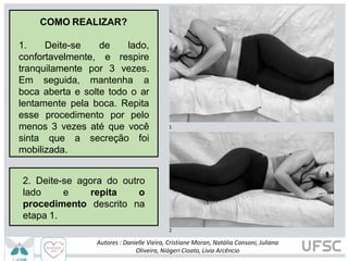 1
2
COMO REALIZAR?
1. Deite-se
confortavelmente,
de lado,
e respire
tranquilamente por 3 vezes.
Em seguida, mantenha a
boca aberta e solte todo o ar
lentamente pela boca. Repita
esse procedimento por pelo
menos 3 vezes até que você
sinta que a secreção foi
mobilizada.
2. Deite-se agora do outro
lado e
Autores : Danielle Vieira, Cristiane Moran, Natália Consoni, Juliana
Oliveira, Niágeri Cioato, Livia Arcêncio
repita o
descrito na
procedimento
etapa 1.
 