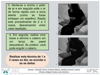 3
4
Realizar esta técnica de 1 a
2 vezes ao dia; ao acordar e
ao se deitar.
3. Sente-se e encha o peito
de ar e em seguida solte o ar
de forma rápida com a boca
aberta (como se fosse
embaçar um espelho). Repita
este procedimento de 2 a 3
vezes, descansando entre
cada repetição.
4. Em seguida, realize uma
tosse e elimine o catarro em
um lenço de papel
descartável. Se preferir, você
pode engolir o catarro.
Autores : Danielle Vieira, Cristiane Moran, Natália Consoni, Juliana
Oliveira, Niágeri Cioato, Livia Arcêncio
 