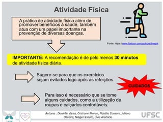 Atividade Física
Fonte: https://www.flaticon.com/authors/freepik
A prática de atividade física além de
promover benefícios à saúde, também
atua com um papel importante na
prevenção de diversas doenças.
IMPORTANTE: A recomendação é de pelo menos 30 minutos
de atividade física diária.
Sugere-se para que os exercícios
sejam evitados logo após as refeições.
CUIDADOS
Para isso é necessário que se tome
alguns cuidados, como a utilização de
roupas e calçados confortáveis.
Autores : Danielle Vieira, Cristiane Moran, Natália Consoni, Juliana
Oliveira, Niágeri Cioato, Livia Arcêncio
 