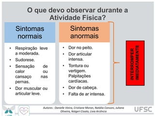 O que devo observar durante a
Atividade Física?
Sintomas
normais
• Respiração leve
a moderada.
• Sudorese.
• Sensação de
calor ou
cansaço nas
pernas.
• Dor muscular ou
articular leve.
Sintomas
anormais
INTERROMPER
IMEDIATAMENTE
Autores : Danielle Vieira, Cristiane Moran, Natália Consoni, Juliana
Oliveira, Niágeri Cioato, Livia Arcêncio
• Dor no peito.
• Dor articular
intensa.
• Tontura ou
vertigem.
Palpitações
cardíacas.
• Dor de cabeça.
• Falta de ar intensa.
 