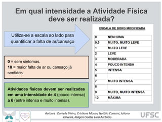 Em qual intensidade a Atividade Física
deve ser realizada?
Utiliza-se a escala ao lado para
quantificar a falta de ar/cansaço
0 = sem sintomas.
10 = maior falta de ar ou cansaço já
sentidos.
Autores : Danielle Vieira, Cristiane Moran, Natália Consoni, Juliana
Oliveira, Niágeri Cioato, Livia Arcêncio
Atividades físicas devem ser realizadas
em uma intensidade de 4 (pouco intensa)
a 6 (entre intensa e muito intensa).
 
