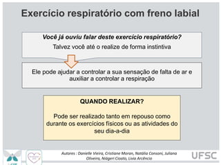 Exercício respiratório com freno labial
QUANDO REALIZAR?
Pode ser realizado tanto em repouso como
durante os exercícios físicos ou as atividades do
seu dia-a-dia
Você já ouviu falar deste exercício respiratório?
Talvez você até o realize de forma instintiva
Ele pode ajudar a controlar a sua sensação de falta de ar e
auxiliar a controlar a respiração
Autores : Danielle Vieira, Cristiane Moran, Natália Consoni, Juliana
Oliveira, Niágeri Cioato, Livia Arcêncio
 