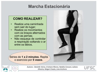 Marcha Estacionária
COMO REALIZAR?
• Realize uma caminhada
sem sair do lugar;
• Realize os movimentos
com os braços alternados
com as pernas;
• Não esqueça de controlar
a respiração soltando o ar
entre os lábios.
Séries de 1 a 2 minutos. Repita
o exercício por 5 vezes.
Autores : Danielle Vieira, Cristiane Moran, Natália Consoni, Juliana
Oliveira, Niágeri Cioato, Livia Arcêncio
 
