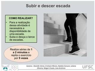 Subir e descer escada
COMO REALIZAR?
• Para a realização
dessa atividade é
necessária a
disponibilidade de
uma escada.
• Suba e desça o lance
de escadas.
Realize séries de 1
a 2 minutos e
repita o exercício
por 5 vezes
Autores : Danielle Vieira, Cristiane Moran, Natália Consoni, Juliana
Oliveira, Niágeri Cioato, Livia Arcêncio
 