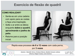 Exercício de flexão de quadril
Repita esse processo de 8 a 12 vezes com cada perna,
por 3 vezes
COMO REALIZAR?
• Sente-se em uma cadeira
com apoio para as costas
e faça uma inspiração.
• Solte o ar entre os lábios
enquanto dobra o quadril,
aproximando o joelho do
peito.
• Retorne para a posição
inicial.
Autores : Danielle Vieira, Cristiane Moran, Natália Consoni, Juliana
Oliveira, Niágeri Cioato, Livia Arcêncio
 