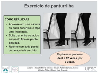 Exercício de panturrilha
COMO REALIZAR?
• Apoie-se em uma cadeira
ou outra superfície e faça
uma inspiração.
• Solte o ar entre os lábios
enquanto fica na ponta
dos pés.
• Retorne com toda planta
do pé apoiada ao chão.
Repita esse processo
de 8 a 12 vezes, por
3 vezes.
Autores : Danielle Vieira, Cristiane Moran, Natália Consoni, Juliana
Oliveira, Niágeri Cioato, Livia Arcêncio
 