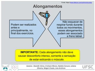 Alongamentos
IMPORTANTE: Cada alongamento não deve
causar desconforto intenso, somente a sensação
de estar esticando o músculo.
Fonte: https://www.flaticon.com/authors/eucalyp
Podem ser realizados
antes e
principalmente, no
final dos exercícios.
Não esquecer de
respirar fundo durante
todos os movimentos,
esses alongamentos
podem ser associado
a freno labial.
Autores : Danielle Vieira, Cristiane Moran, Natália Consoni, Juliana
Oliveira, Niágeri Cioato, Livia Arcêncio
 