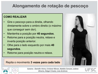 Alongamento de rotação de pescoço
COMO REALIZAR
• Gire o pescoço para a direita, olhando
diretamente sobre o ombro direito (o máximo
que conseguir sem dor).
• Mantenha a posição por 40 segundos.
• Retorne para a posição neutra, relaxe e
inverta posição anterior.
• Olhe para o lado esquerdo por mais 40
segundos.
• Retorne para posição neutra e relaxe.
Repita o movimento 3 vezes para cada lado
Autores : Danielle Vieira, Cristiane Moran, Natália Consoni, Juliana
Oliveira, Niágeri Cioato, Livia Arcêncio
 