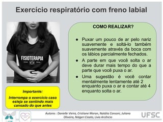 COMO REALIZAR?
● Puxar um pouco de ar pelo nariz
suavemente e soltá-lo também
suavemente através da boca com
os lábios parcialmente fechados.
● A parte em que você solta o ar
deve durar mais tempo do que a
parte que você puxa o ar.
● Uma sugestão é você contar
mentalmente lentamente até 2
enquanto puxa o ar e contar até 4
enquanto solta o ar.
Importante:
Interrompa o exercício caso
esteja se sentindo mais
cansado do que antes
Autores : Danielle Vieira, Cristiane Moran, Natália Consoni, Juliana
Oliveira, Niágeri Cioato, Livia Arcêncio
Exercício respiratório com freno labial
 
