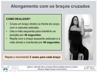 Alongamento com os braços cruzados
Repita o movimento 3 vezes para cada braço
COMO REALIZAR?
• Cruze um braço direito na frente do corpo
com o cotovelo esticado.
• Use a mão esquerda para mantê-lo na
posição por 40 segundos.
• Repita com o braço esquerdo esticado e a
mão direita o mantendo por 40 segundos.
Autores : Danielle Vieira, Cristiane Moran, Natália Consoni, Juliana
Oliveira, Niágeri Cioato, Livia Arcêncio
 