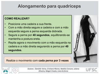 Alongamento para quadríceps
COMO REALIZAR?
• Posicione uma cadeira a sua frente.
• Com a mão direita segure a cadeira e com a mão
esquerda segure a perna esquerda dobrada.
• Segure a perna por 40 segundos, equilibrando-se
mantenha a postura ereta.
• Repita agora o movimento com a mão esquerda na
cadeira e a mão direita segurando a perna por 40
segundos.
Realize o movimento com cada perna por 3 vezes
Autores : Danielle Vieira, Cristiane Moran, Natália Consoni, Juliana
Oliveira, Niágeri Cioato, Livia Arcêncio
 