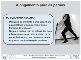 Alongamento para as pernas
POSIÇÃO PARA REALIZAR
• Posicione-se em frente a uma cadeira em
uma distância um pouco menor que o
tamanho de um braço.
• Segure a cadeira com as palmas das duas
mãos e dê um passo para a frente com a
perna direita e um para trás com a perna
esquerda, mantendo os pés paralelos.
Autores : Danielle Vieira, Cristiane Moran, Natália Consoni, Juliana
Oliveira, Niágeri Cioato, Livia Arcêncio
 