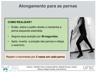 Alongamento para as pernas
COMO REALIZAR?
• Então, dobre o joelho direito e mantenha a
perna esquerda estendida.
• Segure essa posição por 40 segundos.
• Após, inverta a posição das pernas e refaça
o exercício.
Repetir o movimento por 3 vezes em cada perna
Autores : Danielle Vieira, Cristiane Moran, Natália Consoni, Juliana
Oliveira, Niágeri Cioato, Livia Arcêncio
 