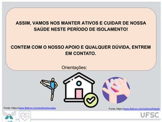 ASSIM, VAMOS NOS MANTER ATIVOS E CUIDAR DE NOSSA
SAÚDE NESTE PERÍODO DE ISOLAMENTO!
CONTEM COM O NOSSO APOIO E QUALQUER DÚVIDA, ENTREM
EM CONTATO.
Orientações:
Fonte: https://www.flaticon.com/authors/freepik
Fonte: https://www.flaticon.com/authors/eucalyp
 