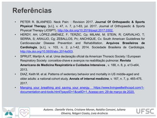 Referências
• PETER R. BLANPIED. Neck Pain: : Revision 2017. Journal Of Orthopaedic & Sports
Physical Therapy, [s.l.], v. 47, n. 7, p.1-83, jul. 2017. Journal of Orthopaedic & Sports
Physical Therapy (JOSPT). http://dx.doi.org/10.2519/jospt.2017.0302.
• HERDY, AH; LÓPEZ-JIMÉNEZ, F; TERZIC, Cp; MILANI, M; STEIN, R; CARVALHO, T;
SERRA, S; ARAUJO, Cg; ZEBALLOS, Pc; ANCHIQUE, Cv. South American Guidelines for
Cardiovascular Disease Prevention and Rehabilitation. Arquivos Brasileiros de
Cardiologia, [s.l.], v. 103, n. 2, p.1-42, 2014. Sociedade Brasileira de Cardiologia.
http://dx.doi.org/10.5935/abc.2014s003.
• SPRUIT, Martijn A. et al. Uma declaração oficial da American Thoracic Society / European
Respiratory Society: conceitos-chave e avanços na reabilitação pulmonar. Revista
Americana de Medicina Respiratória e Cuidados Intensivos , v. 188, n. 8, p. e13-e64,
2013.
• DIAZ, Keith M. et al. Patterns of sedentary behavior and mortality in US middle-aged and
older adults: a national cohort study. Annals of internal medicine, v. 167, n. 7, p. 465-475,
2017.
• Manging your breathing and saving your energy. https://www.livingwellwithcopd.com/1-
documentation-and-tools.html?paysID=1&catID=1. Acesso em: 29 de março de 2020.
Autores : Danielle Vieira, Cristiane Moran, Natália Consoni, Juliana
Oliveira, Niágeri Cioato, Livia Arcêncio
 
