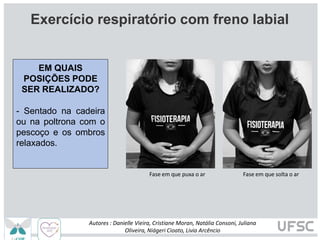 Fase em que puxa o ar Fase em que solta o ar
EM QUAIS
POSIÇÕES PODE
SER REALIZADO?
- Sentado na cadeira
ou na poltrona com o
pescoço e os ombros
relaxados.
Autores : Danielle Vieira, Cristiane Moran, Natália Consoni, Juliana
Oliveira, Niágeri Cioato, Livia Arcêncio
Exercício respiratório com freno labial
 