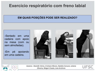 EM QUAIS POSIÇÕES PODE SER REALIZADO?
Exercício respiratório com freno labial
-Sentado em uma
cadeira com apoio
na mesa (com ou
sem almofadas).
-Em pé apoiando
em uma cadeira.
Autores : Danielle Vieira, Cristiane Moran, Natália Consoni, Juliana
Oliveira, Niágeri Cioato, Livia Arcêncio
 