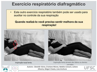 Exercício respiratório diafragmático
• Este outro exercício respiratório também pode ser usado para
auxiliar no controle da sua respiração
Quando realizá-lo você precisa sentir melhora da sua
respiração!
Expiração lenta através dos lábios ou dentes
cerrados.
Autores : Danielle Vieira, Cristiane Moran, Natália Consoni, Juliana
Oliveira, Niágeri Cioato, Livia Arcêncio
Inspiração nasal lenta.
 