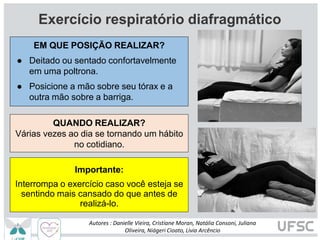 Exercício respiratório diafragmático
QUANDO REALIZAR?
Várias vezes ao dia se tornando um hábito
no cotidiano.
Importante:
Interrompa o exercício caso você esteja se
sentindo mais cansado do que antes de
realizá-lo.
EM QUE POSIÇÃO REALIZAR?
● Deitado ou sentado confortavelmente
em uma poltrona.
● Posicione a mão sobre seu tórax e a
outra mão sobre a barriga.
Autores : Danielle Vieira, Cristiane Moran, Natália Consoni, Juliana
Oliveira, Niágeri Cioato, Livia Arcêncio
 