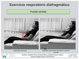 Inspiração nasal lenta Expiração lenta através dos lábios ou dentes
cerrados
Exercício respiratório diafragmático
Posição sentada
Autores : Danielle Vieira, Cristiane Moran, Natália Consoni, Juliana
Oliveira, Niágeri Cioato, Livia Arcêncio
 
