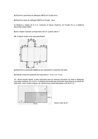 a) Exprima o perímetro do retângulo ABCD em função de x.

b) Exprima a área do retângulo ABCD em função de x.

c) Observe o trajeto de D a C, marcado na figura. Exprima, em função de x, a distância
percorrida nesse trajeto.

d) Se o trajeto marcado corresponde a 90 cm, quanto vale x ?

18 - A figura mostra uma caixa planificada.




a) Determine a expressão algébrica que representa a superfície da caixa.

b) Calcule a área da superfície da caixa para a = 3 cm e b = 5 cm.

19 - Numa escola infantil, a área reservada para as crianças brincarem na areia é retângula,
com lados medindo 3,5 m e 6 m. A diretora da escola quer aumentar essa área em x metros de
cada lado, como mostra a figura, de maneira que a área total passe a ser de 51 m2.




                                                      Qual o valor de x ?
 