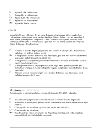 Apenas II e IV estão corretas
Apenas III e V estão corretas
Apenas II, III e IV estão corretas
Apenas IV e V estão corretas
Apenas I e II estão corretas
AULA 09
Manoel aos 17 anos e 11 meses devido a uma discussão sobre times de futebol agrediu João
violentamente, o que levou a morte imediata da vítima. Manoel fugiu e veio a ser apreendido 2
meses depois, quando já havia completado 18 anos. Diante do caso exposto, assinale a única
alternativa correta dentre as apresentadas a seguir com base nas normas vigentes em relação ao
Direito da Criança e do Adolescente:
Somente as medidas de proteção previstas pelo Estatuto da Criança e do Adolescente são
aplicáveis em razão da idade do agente.
Será aplicado o Estatuto da Criança e do Adolescente, pois com base na teoria da atividade,
prevalecerá a idade do agente na data do fato.
Será aplicado o Código Penal, pois com base na teoria da atividade, prevalecerá a idade do
agente na data da apreensão.
Serão aplicadas tanto as sanções previstas pelo Código Penal quanto às previstas pelo
Estatuto da Criança e do Adolescente por ter o agente completado a maioridade antes da sua
apreensão.
Não será aplicada nenhuma sanção, pois o Estatuto da Criança e do Adolescente não é
aplicável a maiores de 18 anos.
2a
Questão (Ref.: 201202224920)
Assinale, dentre as alternativas abaixo, a correta: (Defensoria - SC - 2008 - adaptada).
Ao adolescente que pratica ato infracional aplicam-se somente medidas de proteção.
A intimação da sentença que aplicar a medida de internação será feita ao adolescente ou a seu
defensor.
Criança pratica ato infracional e pode receber medida socioeducativa
Criança pratica ato infracional.
O adolescente e a criança apreendidos em flagrante de ato infracional, serão desde logo,
encaminhados à autoridade judicial competente.
 