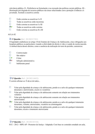 relevância pública. II - Preferência na formulação e na execução das políticas sociais públicas. III -
Destinação privilegiada de recursos públicos nas áreas relacionadas com a proteção à infância e à
juventude. Assinale a assertiva correta:
Estão corretas as assertivas I e II
Todas as assertivas estão incorretas
Estão corretas as assertivas I e III
Todas as assertivas estão corretas
Estão corretas as assertivas II e III
AULA 02
1a
Questão (Ref.: 201202217283)
O legislador estabeleceu no artigo 10 do Estatuto da Criança e do Adolescente, cinco obrigações aos
hospitais públicos ou particulares visando a efetividade do direito à vida e à saúde do recém-nascido.
A inobservância desses direitos, como a ausência da realização do teste do pezinho, caracteriza:
Contravenção
fato atípico
Crime
Infração administrativa
Indiferente penal
2a
Questão (Ref.: 201202116652)
É correto afirmar-se: É dever de todos...
Velar pela dignidade da criança e do adolescente, pondo-os a salvo de qualquer tratamento
desumano e aterrorizante, exceto os vexatórios
Velar pela dignidade da criança e do adolescente somente em relação aos tratamentos
violentos
Velar pela dignidade da criança e do adolescente somente em relação aos tratamentos
aterrorizantes
Velar pela dignidade da criança e do adolescente, pondo-os a salvo de qualquer tratamento
desumano, violento, aterrorizante, vexatório ou constrangedor
Velar pela dignidade da criança e do adolescente, pondo-os a salvo de qualquer tratamento
desumano, exceto o tratamento aterrorizante
3a
Questão (Ref.: 201202183310)
FCC - 2012 - MPE-AP - Promotor de Justiça - Adaptada: Com base no conteúdo estudado em aula,
 