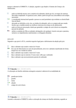 marque a alternativa CORRETA. A adoção, segundo o que dispõe o Estatuto da Criança e do
Adolescente:
pode ser deferida mesmo sem a anuência do adotando, desde que ele, ao tempo da sentença,
não tenha completado 14 (quatorze) anos, idade a partir da qual sua concordância será sempre
necessária.
é considerada internacional quando a pessoa ou casal postulante seja residente ou domiciliado
fora do Brasil.
não pode ser deferida a avós, tios, ou irmãos do adotando, salvo se comprovado por estudo
técnico que a medida atende aos melhores interesses da criança ou do adolescente.
pode ser feita por procuração, desde que garantido o estágio de convivência na companhia
pessoal do adotante.
atribui a condição de filho ao adotado, desligando-o de qualquer vínculo com pais e parentes,
inclusive os impedimentos matrimoniais e a obrigação alimentar.
AULA 03
Segundo o que prevê o ECA, constitui requisito legal para o deferimento da adoção pelo juiz:
Que o adotante seja casado e maior de 18 anos
Em caso de falecimento no curso do procedimento, deve ter o adotante manifestado de forma
inequívoca sua vontade de adotar
Que o adotante seja casado e maior de 21 anos
Que o adotante seja no máximo 16 anos mais velho que o adotando
Que o adotante seja necessariamente parente do adotando
2a
Questão (Ref.: 201202116676)
A colocação em família substituta estrangeira somente é admissível na modalidade de:
guarda provisória
guarda
tutela
adoção
estágio de convivência
3a
Questão (Ref.: 201202116771)
Assinale a alternativa CORRETA sobre a colocação da criança em família substituta, segundo as
 