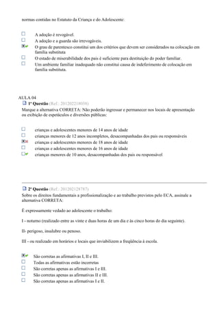 normas contidas no Estatuto da Criança e do Adolescente:
A adoção é revogável.
A adoção e a guarda são irrevogáveis.
O grau de parentesco constitui um dos critérios que devem ser considerados na colocação em
família substituta
O estado de miserabilidade dos pais é suficiente para destituição do poder familiar.
Um ambiente familiar inadequado não constitui causa de indeferimento de colocação em
família substituta.
AULA 04
1a
Questão (Ref.: 201202218038)
Marque a alternativa CORRETA: Não poderão ingressar e permanecer nos locais de apresentação
ou exibição de espetáculos e diversões públicas:
crianças e adolescentes menores de 14 anos de idade
crianças menores de 12 anos incompletos, desacompanhadas dos pais ou responsáveis
crianças e adolescentes menores de 18 anos de idade
crianças e adolescentes menores de 16 anos de idade
crianças menores de 10 anos, desacompanhadas dos pais ou responsável
2a
Questão (Ref.: 201202128787)
Sobre os direitos fundamentais a profissionalização e ao trabalho previstos pelo ECA, assinale a
alternativa CORRETA:
É expressamente vedado ao adolescente o trabalho:
I - noturno (realizado entre as vinte e duas horas de um dia e às cinco horas do dia seguinte).
II- perigoso, insalubre ou penoso.
III - ou realizado em horários e locais que inviabilizem a freqüência à escola.
São corretas as afirmativas I, II e III.
Todas as afirmativas estão incorretas
São corretas apenas as afirmativas I e III.
São corretas apenas as afirmativas II e III.
São corretas apenas as afirmativas I e II.
 