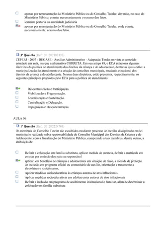 apenas por representação do Ministério Público ou do Conselho Tutelar, devendo, no caso do
Ministério Público, constar necessariamente o resumo dos fatos.
somente portaria da autoridade judiciária
apenas por representação do Ministério Público ou do Conselho Tutelar, onde conste,
necessariamente, resumo dos fatos.
3a
Questão (Ref.: 201202183326)
CEPERJ - 2007 - DEGASE - Auxiliar Administrativo - Adaptada: Tendo em vista o conteúdo
estudado em aula, marque a alternativa CORRETA. Em seu artigo 88, o ECA relaciona algumas
diretrizes da política de atendimento dos direitos da criança e do adolescente, dentre as quais estão: a
municipalização do atendimento e a criação de conselhos municipais, estaduais e nacional dos
direitos da criança e do adolescente. Nessas duas diretrizes, estão presentes, respectivamente, os
seguintes princípios propostos pelo ECA para a política de atendimento:
Descentralização e Participação.
Mobilização e Fragmentação.
Federalização e Sustentação.
Centralização e Delegação.
Impugnação e Desconcentração.
AULA 06
1a
Questão (Ref.: 201202224763)
Os membros do Conselho Tutelar são escolhidos mediante processo de escolha disciplinado em lei
municipal e realizado sob a responsabilidade do Conselho Municipal dos Direitos da Criança e do
Adolescente, com a fiscalização do Ministério Público, competindo a tais membros, dentre outras, a
atribuição de:
Deferir a colocação em família substituta, aplicar medida de curatela, deferir a matrícula em
escolas por omissão dos pais ou responsável
aplicar, em benefício de crianças e adolescentes em situação de risco, a medida de proteção
de inclusão em programa oficial ou comunitário de auxílio, orientação e tratamento a
alcoólatras e toxicômanos;
Aplicar medidas socioeducativas às crianças autoras de atos infracionais
Aplicar medidas socioeducativas aos adolescentes autores de atos infracionais
Deferir a inclusão em programa de acolhimento institucional e familiar, além de determinar a
colocação em família substituta
 