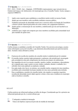2a
Questão (Ref.: 201202186688)
FCC - 2012 - TJ-GO - Juiz - Adaptada - CONTRARIA expressamente o que vem previsto no
Estatuto da Criança e do Adolescente a lei municipal que cria o Conselho Tutelar. Assim, marque a
resposta CORRETA.
impõe como requisito para candidatura a conselheiro tutelar residir no mesmo Estado.
dispõe que seus membros serão escolhidos mediante concurso público.
Estabelece presunção de idoneidade moral com o exercício efetivo da função de Conselheiro
e direito à prisão especial pela prática de crime comum, até o julgamento definitivo.
dispõe quanto a remuneração de seus membros, estabelecendo que ela será facultativa ao
Município.
estabelece que o órgão será composto por cinco membros escolhidos pela comunidade local
para mandato de quatro anos.
3a
Questão (Ref.: 201202224751)
Carlitos deseja se candidatar a membro do Conselho Tutelar. Em conversa com amigos, escutou
várias informações acerca do Conselho, o que demonstra desconhecimento por parte da maioria
deles. Assinale a única afirmativa correta:
O processo de escolha dos membros do conselho tutelar é estabelecido por lei estadual.
O conselho tutelar constitui órgão permanente e autônomo, não jurisdicional, encarregado
pela sociedade de zelar pelo cumprimento dos direitos da criança e do adolescente.
São impedidos de servir no mesmo conselho: marido e mulher; ascendentes e descendentes
até o segundo grau; sogro e genro ou nora; irmãos; cunhados, durante o cunhadio; tio e
sobrinho; bem como padrasto ou madrasta e enteado.
Em cada estado, deve haver, no mínimo, um conselho tutelar, composto de cinco membros,
escolhidos pela comunidade local para mandato de cinco anos, permitida uma reeleição.
Para a candidatura a membro do conselho tutelar, são exigidos os seguintes requisitos:
reconhecida idoneidade moral; idade superior a trinta e cinco anos; residência no município
onde se localiza o conselho.
AULA 07
Carlitos praticou ato infracional análogo ao tráfico de drogas. Considerando que foi o primeiro ato
infracional praticado por ele, é correto afirmar que:
É adequada a medida de internação
Trata-se de hipótese expressa de previsão de medida de internação
 