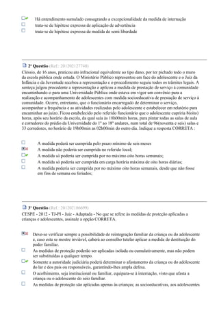 Há entendimento sumulado consagrando a excepcionalidade da medida de internação
trata-se de hipótese expressa de aplicação de advertência
trata-se de hipótese expressa de medida de semi liberdade
2a
Questão (Ref.: 201202127740)
Cléssio, de 16 anos, praticou ato infracional equivalente ao tipo dano, por ter pichado todo o muro
da escola pública onde estuda. O Ministério Público representou em face do adolescente e o Juiz da
Infância e da Juventude recebeu a representação e o procedimento seguiu todos os trâmites legais. A
senteça julgou procedente a representação e aplicou a medida de prestação de serviço à comunidade
encaminhando-o para uma Universidade Pública onde estava em vigor um convênio para a
realização e acompanhamento de adolescentes com medida socioeducativa de prestação de serviço à
comunidade. Ocorre, entretanto, que o funcionário encarregado de determinar o serviço,
acompanhar a frequência e as atividades realizadas pelo adolescente e estabelecer em relatório para
encaminhar ao juízo. Ficou estabelecido pelo referido funcionário que o adolescente cupriria 8(oito)
horas, após seu horário da escola, da qual saía às 18h00min horas, para pintar todas as salas de aula
e corredores do prédio da Universidade do 1º ao 18º andares, num total de 96(noventa e seis) salas e
33 corredores, no horário de 19h00min as 02h00min do outro dia. Indique a resposta CORRETA :
A medida poderá ser cumprida pelo prazo mínimo de seis meses
A medida não poderia ser cumprida no referido local;
A medida só poderia ser cumprida por no máximo oito horas semanais;
A medida só poderia ser cumprida em carga horária máxima de oito horas diárias;
A medida poderia ser cumprida por no máximo oito horas semanais, desde que não fosse
em fins de semana ou feriados;
3a
Questão (Ref.: 201202186699)
CESPE - 2012 - TJ-PI - Juiz - Adaptada - No que se refere às medidas de proteção aplicadas a
crianças e adolescentes, assinale a opção CORRETA.
Deve-se verificar sempre a possibilidade de reintegração familiar da criança ou do adolescente
e, caso esta se mostre inviável, caberá ao conselho tutelar aplicar a medida de destituição do
poder familiar.
As medidas de proteção poderão ser aplicadas isolada ou cumulativamente, mas não podem
ser substituídas a qualquer tempo.
Somente a autoridade judiciária poderá determinar o afastamento da criança ou do adolescente
do lar e dos pais ou responsáveis, garantindo-lhes ampla defesa.
O acolhimento, seja institucional ou familiar, equipara-se à internação, visto que afasta a
criança ou o adolescente do seio familiar.
As medidas de proteção são aplicadas apenas às crianças; as socioeducativas, aos adolescentes
 