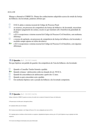 AULA 08
Marque a alternativa CORRETA. Diante dos conhecimentos adquiridos acerca do estudo da Justiça
da Infância e da Juventude, podemos afirmar que:
O ECA adota o sistema recursal do Código de Processo Penal
os recursos, em processos de competência da Justiça da Infância e da Juventude, necessitam
de preparo (pagamento de custas), exceto os que tramitam sob o benefício da gratuidade de
justiça.
o ECA recepcionou o sistema recursal do Código de Processo Civil brasileiro, sem nenhuma
diferença.
o recurso de apelação, em processos de competência da Justiça da Infância e da Juventude, é
recebido sempre apenas no efeito devolutivo.
o ECA recepcionou o sistema recursal do Código de Processo Civil brasileiro, com algumas
diferenças.
2a
Questão (Ref.: 201202116668)
Em que hipótese um pedido de guarda é da competência da Vara da Infância e da Juventude:
Quando o Conselho Tutelar formula o pedido.
Quando crianças / adolescentes estão na situação do art. 98 ECA.
Quando há concordância do adolescente a partir dos 12 anos.
Quando os pais concordam com o pedido.
Em nenhuma hipótese será o juizado da Infância e da Juventude competente.
3a
Questão (Ref.: 201202116638)
Indique a alternativa CORRETA quanto aos recursos, de acordo com os estudos do Estatuto da Criança e do Adolescente:
I) Possuem prazo em dobro para o advogado de defesa;
II) A apelação admite juízo de retratação;
III) O sistema recursal adotado é o do Código de Processo Civil, com as adaptações previstas no ECA;
IV) A apelação pode ser recebida no efeito devolutivo ou suspensivo, dependendo da hipótese concreta, pois o ECA prevê hipóteses em que a apelação terá efeito
suspensivo;
V) O recurso de embargos de declaração possui prazo diferenciado
 