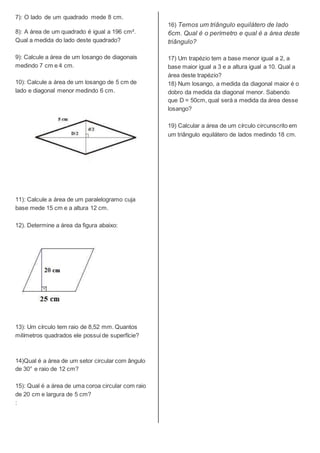 7): O lado de um quadrado mede 8 cm.
8): A área de um quadrado é igual a 196 cm².
Qual a medida do lado deste quadrado?
9): Calcule a área de um losango de diagonais
medindo 7 cm e 4 cm.
10): Calcule a área de um losango de 5 cm de
lado e diagonal menor medindo 6 cm.
11): Calcule a área de um paralelogramo cuja
base mede 15 cm e a altura 12 cm.
12). Determine a área da figura abaixo:
13): Um círculo tem raio de 8,52 mm. Quantos
milímetros quadrados ele possui de superfície?
14)Qual é a área de um setor circular com ângulo
de 30° e raio de 12 cm?
15): Qual é a área de uma coroa circular com raio
de 20 cm e largura de 5 cm?
:
16) Temos um triângulo equilátero de lado
6cm. Qual é o perímetro e qual é a área deste
triângulo?
17) Um trapézio tem a base menor igual a 2, a
base maior igual a 3 e a altura igual a 10. Qual a
área deste trapézio?
18) Num losango, a medida da diagonal maior é o
dobro da medida da diagonal menor. Sabendo
que D = 50cm, qual será a medida da área desse
losango?
19) Calcular a área de um círculo circunscrito em
um triângulo equilátero de lados medindo 18 cm.
 