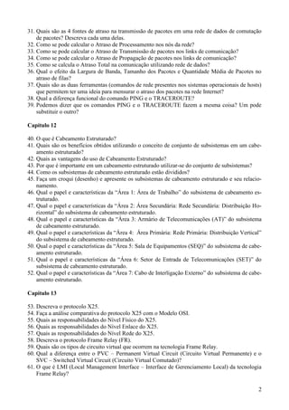 31. Quais são as 4 fontes de atraso na transmissão de pacotes em uma rede de dados de comutação
    de pacotes? Descreva cada uma delas.
32. Como se pode calcular o Atraso de Processamento nos nós da rede?
33. Como se pode calcular o Atraso de Transmissão de pacotes nos links de comunicação?
34. Como se pode calcular o Atraso de Propagação de pacotes nos links de comunicação?
35. Como se calcula o Atraso Total na comunicação utilizando rede de dados?
36. Qual o efeito da Largura de Banda, Tamanho dos Pacotes e Quantidade Média de Pacotes no
    atraso de filas?
37. Quais são as duas ferramentas (comandos de rede presentes nos sistemas operacionais de hosts)
    que permitem ter uma ideia para mensurar o atraso dos pacotes na rede Internet?
38. Qual a diferença funcional do comando PING e o TRACEROUTE?
39. Podemos dizer que os comandos PING e o TRACEROUTE fazem a mesma coisa? Um pode
    substituir o outro?

Capítulo 12

40. O que é Cabeamento Estruturado?
41. Quais são os benefícios obtidos utilizando o conceito de conjunto de subsistemas em um cabe-
    amento estruturado?
42. Quais as vantagens do uso de Cabeamento Estruturado?
43. Por que é importante em um cabeamento estruturado utilizar-se do conjunto de subsistemas?
44. Como os subsistemas de cabeamento estruturado estão divididos?
45. Faça um croqui (desenho) e apresente os subsistemas de cabeamento estruturado e seu relacio-
    namento.
46. Qual o papel e características da “Área 1: Área de Trabalho” do subsistema de cabeamento es-
    truturado.
47. Qual o papel e características da “Área 2: Área Secundária: Rede Secundária: Distribuição Ho-
    rizontal” do subsistema de cabeamento estruturado.
48. Qual o papel e características da “Área 3: Armário de Telecomunicações (AT)” do subsistema
    de cabeamento estruturado.
49. Qual o papel e características da “Área 4: Área Primária: Rede Primária: Distribuição Vertical”
    do subsistema de cabeamento estruturado.
50. Qual o papel e características da “Área 5: Sala de Equipamentos (SEQ)” do subsistema de cabe-
    amento estruturado.
51. Qual o papel e características da “Área 6: Setor de Entrada de Telecomunicações (SET)” do
    subsistema de cabeamento estruturado.
52. Qual o papel e características da “Área 7: Cabo de Interligação Externo” do subsistema de cabe-
    amento estruturado.

Capítulo 13

53. Descreva o protocolo X25.
54. Faça a análise comparativa do protocolo X25 com o Modelo OSI.
55. Quais as responsabilidades do Nível Físico do X25.
56. Quais as responsabilidades do Nível Enlace do X25.
57. Quais as responsabilidades do Nível Rede do X25.
58. Descreva o protocolo Frame Relay (FR).
59. Quais são os tipos de circuito virtual que ocorrem na tecnologia Frame Relay.
60. Qual a diferença entre o PVC – Permanent Virtual Circuit (Circuito Virtual Permanente) e o
    SVC – Switched Virtual Circuit (Circuito Virtual Comutado)?
61. O que é LMI (Local Management Interface – Interface de Gerenciamento Local) da tecnologia
    Frame Relay?

                                                                                                 2
 