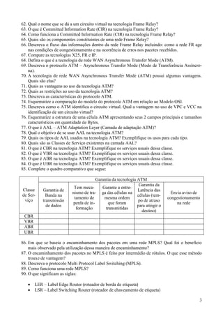 62. Qual o nome que se dá a um circuito virtual na tecnologia Frame Relay?
63. O que é Committed Information Rate (CIR) na tecnologia Frame Relay?
64. Como funciona a Committed Information Rate (CIR) na tecnologia Frame Relay?
65. Quais são os componentes constituintes de uma rede Frame Relay?
66. Descreva o fluxo das informações dentro da rede Frame Relay incluindo: como a rede FR age
    nas condições de congestionamento e na ocorrência de erros nos pacotes recebidos.
67. Compare as tecnologias X25, FR e IP.
68. Defina o que é a tecnologia de rede WAN Asynchronous Transfer Mode (ATM).
69. Descreva o protocolo ATM – Asynchronous Transfer Mode (Modo de Transferência Assíncro-
    na).
70. A tecnologia de rede WAN Asynchronous Transfer Mode (ATM) possui algumas vantagens.
    Quais são elas?
71. Quais as vantagens ao uso da tecnologia ATM?
72. Quais as restrições ao uso da tecnologia ATM?
73. Descreva as características do protocolo ATM.
74. Esquematize a comparação do modelo do protocolo ATM em relação ao Modelo OSI.
75. Descreva como o ATM identifica o circuito virtual. Qual a vantagem no uso de VPC e VCC na
    identificação de um circuito virtual?
76. Esquematize a estrutura de uma célula ATM apresentando seus 2 campos principais e tamanhos
    característicos em quantidade de Bytes.
77. O que é AAL – ATM Adaptation Layer (Camada de adaptação ATM)?
78. Qual o objetivo de se usar AAL na tecnologia ATM?
79. Quais os tipos de AAL usados na tecnologia ATM? Exemplifique os usos para cada tipo.
80. Quais são as Classes de Serviço existentes na camada AAL?
81. O que é CBR na tecnologia ATM? Exemplifique os serviços usuais dessa classe.
82. O que é VBR na tecnologia ATM? Exemplifique os serviços usuais dessa classe.
83. O que é ABR na tecnologia ATM? Exemplifique os serviços usuais dessa classe.
84. O que é UBR na tecnologia ATM? Exemplifique os serviços usuais dessa classe.
85. Complete o quadro comparativo que segue:

                                        Garantia da tecnologia ATM
                                                                Garantia da
                           Tem meca-       Garante a entre-
Classe     Garantia de                                         Latência das
                          nismo de tra- ga das células na                         Envia aviso de
de Ser-      Banda na                                          células (tem-
                           tamento de       mesma ordem                         congestionamento
 viço      transmissão                                          po de atraso
                           perda de in-       que foram                              na rede
             de dados                                          para atingir o
                            formação         transmitidas
                                                                  destino)
 CBR
 VBR
 ABR
 UBR

86. Em que se baseia o encaminhamento dos pacotes em uma rede MPLS? Qual foi o benefício
    mais observado pela utilização dessa maneira de encaminhamento?
87. O encaminhamento dos pacotes no MPLS é feito por intermédio de rótulos. O que esse método
    trouxe de vantagem?
88. Descreva o protocolo Multi Protocol Label Switching (MPLS).
89. Como funciona uma rede MPLS?
90. O que significam as siglas:

       LER – Label Edge Router (roteador de borda de etiqueta)
       LSR – Label Switching Router (roteador de chaveamento de etiqueta)

                                                                                               3
 