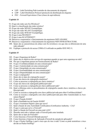 LSP – Label Switching Path (caminho de chaveamento de etiqueta)
        LDP – Label Distribution Protocol (protocolo de distribuição de etiqueta)
        FEC – Forward Equivalence Class (classe de equivalência)

Capítulo 14

91. O que são redes sem fio (Wireless)?
92. Qual é a classificação das redes wireless?
93. O que são redes WPAN? Exemplifique.
94. O que são redes WLAN? Exemplifique.
95. O que são redes WWAN? Exemplifique.
96. O que é uma PICONET?
97. O que é uma SCATTERNET?
98. Descreva e esquematize o funcionamento da arquitetura WIFI AD-HOC.
99. Descreva e esquematize o funcionamento da arquitetura WIFI INFRASTRUCTURE.
100. Quais são as características do enlace sem fio (wireless) e no que elas se diferenciam de uma
      rede cabeada?
101. Explique o protocolo de acesso CSMA-CA utilizado no padrão IEEE 802.11.

Capítulo 15

102.   O que é Segurança de Redes?
103.   Quais são os objetivos dos serviços de segurança quando se quer uma segurança na rede?
104.   Por que é importante pensar em Gerenciamento de Redes?
105.   O que é Confidencialidade em uma comunicação?
106.   O que é Autenticidade em uma comunicação?
107.   O que é Integridade em uma comunicação?
108.   O que é Irretratabilidade em uma comunicação?
109.   O que é Disponibilidade em uma comunicação?
110.   O que é criptografia?
111.   Quais são os tipos de criptografia usuais?
112.   O que são chaves de criptografia simétricas?
113.   Como se processa a criptografia por chave simétrica?
114.   O que são chaves de criptografia pública/privada?
115.   Como se processa a criptografia por chave pública/privada?
116.   Qual a diferença entre os procedimentos de criptografia usando chave simétrica e chaves pú-
       blica/privada?
117.   Como se executa a criptografia com chave pública/privada para obter Confidencialidade?
118.   Como se executa a criptografia com chave pública/privada para obter Autenticidade ou Assi-
       natura Digital?
119.   O que é Função HASH?
120.   Qual a finalidade/uso da Função HASH?
121.   O que é Assinatura Digital e para que serve?
122.   Qual a função de uma Autoridade Certificadora (Certification Authority – CA)?
123.   O que é e para que serve o Firewall?
124.   Qual é a função do Firewall em uma rede LAN?
125.   Desenhe uma rede e indique onde o Firewall pode estar instalado.
126.   Quais são os tipos de Firewalls?
127.   Como funciona o Firewall filtrando pacotes?
128.   Como funciona o Gateway de Aplicação (Firewall da camada de aplicação)?
129.   O que é Packet Sniffing e qual o risco que ele traz à rede? Como se pode neutralizar o risco
       devido ao Packet Sniffing?

                                                                                                 4
 