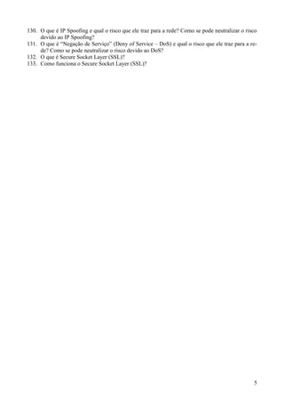 130. O que é IP Spoofing e qual o risco que ele traz para a rede? Como se pode neutralizar o risco
     devido ao IP Spoofing?
131. O que é “Negação de Serviço” (Deny of Service – DoS) e qual o risco que ele traz para a re-
     de? Como se pode neutralizar o risco devido ao DoS?
132. O que é Secure Socket Layer (SSL)?
133. Como funciona o Secure Socket Layer (SSL)?




                                                                                                5
 