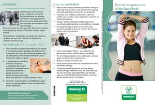 Caminhada                                                O que você pode fazer                                                                                                                                                                                                                                                                                           Exercícios para uma
                                                         99 Ativar os músculos com exercícios diários, nem que
   A caminhada é um bom exercício para todos!
                                                            sejam de relaxamento, é uma importante mudança                                                                                                                                                                                                                                                               Vida Saudável
                    O tempo que você reserva                que você pode fazer sem precisar ir à academia.




                                                                                                                           Qualquer reprodução não autorizada está sujeita às penalidades da lei. Editora responsável: Elisabete F. Almeida (CRM 44.022) © 2011 – LatinMed Marketing e Editora Médica Ltda. – Todos os direitos reservados – www.latinmed.com.br
                    para se exercitar com uma            99 Caminhar com os filhos, andar com o cachorro,




                                                                                                                                       Este folheto é um informativo. Em caso de dúvida consulte um especialista ou seu médico. Proibida a reprodução integral ou parcial deste material em qualquer meio, inclusive internet, sem autorização expressa da Unimed-Rio.
                    caminhada deve ser só para              preferir usar escadas e não o elevador e caminhar no
                    caminhar e não para passear.            horário do almoço.
                    Concentre-se e ande num ritmo        99 Dançar e praticar exercícios aeróbicos, tais como
                    em que você possa manter uma            caminhada rápida, ginástica, corrida, ciclismo e natação.
                    conversação.
                                                         99 O tempo ideal para obter os benefícios dos
Tente caminhar por cerca de 30 a 60 minutos, de três        exercícios aeróbicos é de no mínimo 30 minutos,
a seis vezes por semana. O melhor horário é pela            quatro vezes por semana.
manhã.
Para melhores resultados, mantenha a frequência
cardíaca em torno de 70% da sua freqüência
cardíaca máxima (FCM).

Use a fórmula 220 - sua idade = FCM
1.	 Não caminhe se apresentar problemas nos joelhos
    e pés que lhe causem qualquer desconforto com        99 Fazer musculação e flexões – sem esquecer do
    o exercício. Uma hora de caminhada queima cerca         alongamento antes e depois dessas atividades.
    de 300 calorias, além de trazer benefícios para o    99 Ter um hobby para lazer, como jardinagem, pintura,
    coração e a saúde em geral.                             yoga, caminhar com o cachorro, etc.
2.	 A associação de exercícios                           99 Reduzir o tempo em frente à TV.
    variados com pesos                                   99 Evitar passar muito tempo no computador em seus
    e atividades que trazem                                 momentos de folga.
    benefícios cardiovasculares                          99 Se você tem estado inativo por um bom tempo,
    (aeróbicas) promove a                                   comece devagar e exercite-se por até 30 minutos por
    perda de gordura e o                                    dia, num ritmo que seja confortável. Caso não seja
    ganho de massa muscular,                                capaz, acumule atividades físicas durante o curso do
    além de melhorar o condicionamento físico.              dia, em sessões de 10 a 15 minutos.
3.	 Variando-se os exercícios, a atividade física pode                                 CONTACT CENTER / SAC
                                                                                  (21) 3861-3861 e 0800 - 079-3821
    tornar-se mais agradável e trazer mais benefícios                         Deficiente Auditivo / Fala - 0800-286-0234
    para o organismo.
                                                         ANS - nº 39.332- 1




      Seja criativo e mexa-se!
      Procure uma maneira para manter-se
      ativo. Pratique exercícios físicos.                                                                                                                                                                                                                                                                                                                                         Rio
 