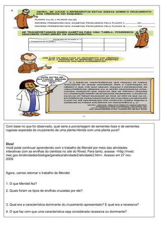 Com base no que foi observado, qual seria a porcentagem de sementes lisas e de sementes
rugosas esperada do cruzamento de uma planta hibrida com uma planta pura?



Dica!
Você pode continuar aprendendo com o trabalho de Mendel por meio das atividades
interativas com as ervilhas do cientista no site do Rived. Para tanto, acesse: <http://rived.
mec.gov.br/atividades/biologia/genetica/atividade2/atividade2.htm>. Acesso em 27 nov.
2009.



Agora, vamos retomar o trabalho de Mendel:


1. O que Mendel fez?

2. Quais foram os tipos de ervilhas cruzadas por ele?



3. Qual era a característica dominante do cruzamento apresentado? E qual era a recessiva?

4. O que faz com que uma característica seja considerada recessiva ou dominante?
 